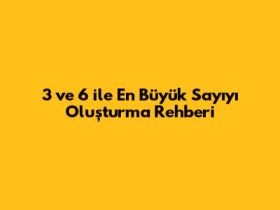 3 ve 6 ile En Büyük Sayıyı Oluşturma Rehberi