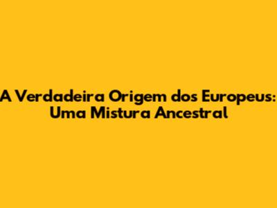 A Verdadeira Origem dos Europeus: Uma Mistura Ancestral