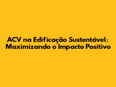 ACV na Edificação Sustentável: Maximizando o Impacto Positivo