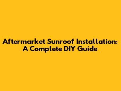 Aftermarket Sunroof Installation: A Complete DIY Guide
