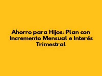Ahorro para Hijos: Plan con Incremento Mensual e Interés Trimestral