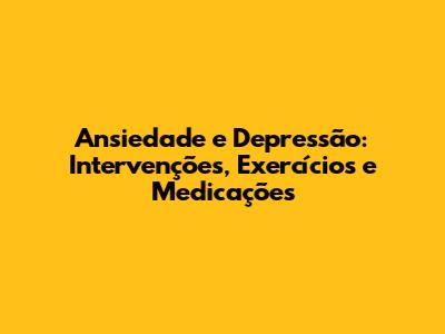 Ansiedade e Depressão: Intervenções, Exercícios e Medicações
