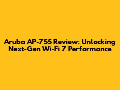 Aruba AP-755 Review: Unlocking Next-Gen Wi-Fi 7 Performance