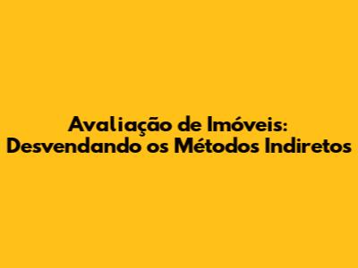 Avaliação de Imóveis: Desvendando os Métodos Indiretos