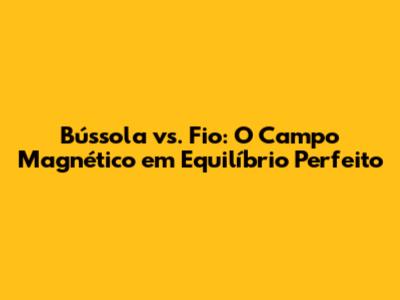 Bússola vs. Fio: O Campo Magnético em Equilíbrio Perfeito