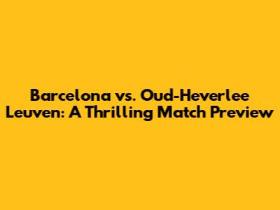 Barcelona vs. Oud-Heverlee Leuven: A Thrilling Match Preview