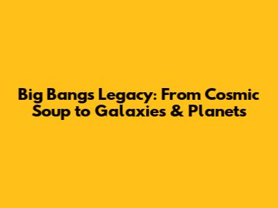 Big Bang's Legacy: From Cosmic Soup to Galaxies & Planets