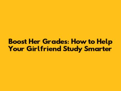 Boost Her Grades: How to Help Your Girlfriend Study Smarter