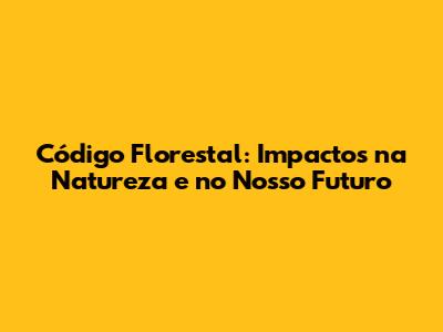Código Florestal: Impactos na Natureza e no Nosso Futuro
