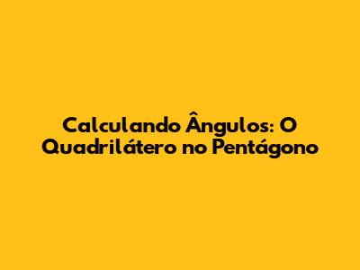 Calculando Ângulos: O Quadrilátero no Pentágono
