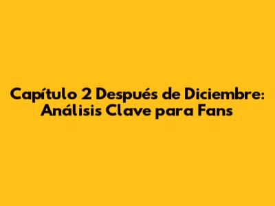 Capítulo 2 Después de Diciembre: Análisis Clave para Fans