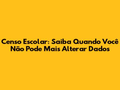 Censo Escolar: Saiba Quando Você Não Pode Mais Alterar Dados