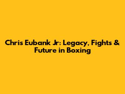 Chris Eubank Jr: Legacy, Fights & Future in Boxing