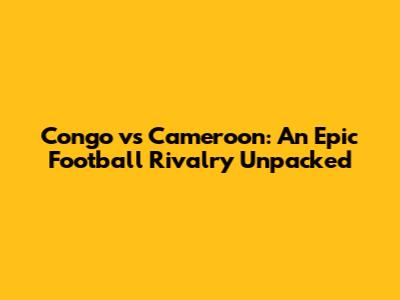 Congo vs Cameroon: An Epic Football Rivalry Unpacked