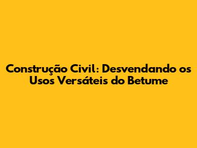 Construção Civil: Desvendando os Usos Versáteis do Betume