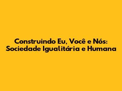 Construindo Eu, Você e Nós: Sociedade Igualitária e Humana