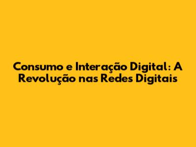 Consumo e Interação Digital: A Revolução nas Redes Digitais