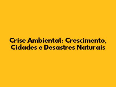 Crise Ambiental: Crescimento, Cidades e Desastres Naturais
