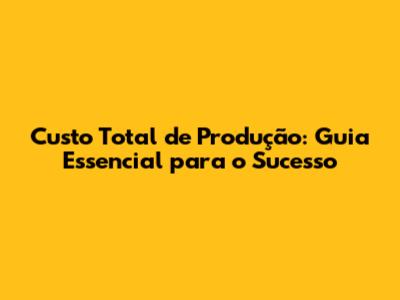 Custo Total de Produção: Guia Essencial para o Sucesso