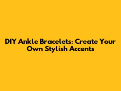 DIY Ankle Bracelets: Create Your Own Stylish Accents