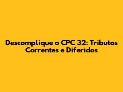 Descomplique o CPC 32: Tributos Correntes e Diferidos