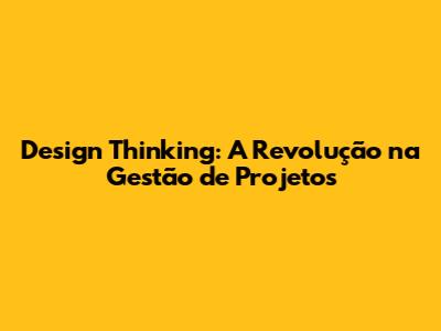 Design Thinking: A Revolução na Gestão de Projetos