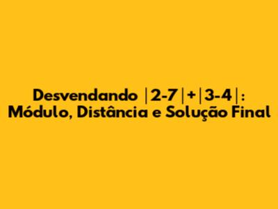 Desvendando │2-7│+│3-4│: Módulo, Distância e Solução Final