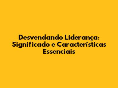Desvendando Liderança: Significado e Características Essenciais