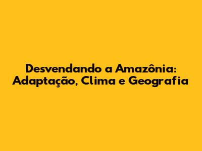 Desvendando a Amazônia: Adaptação, Clima e Geografia