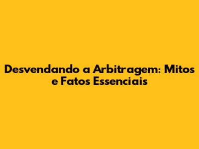 Desvendando a Arbitragem: Mitos e Fatos Essenciais
