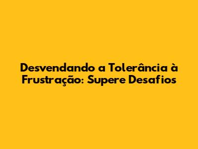 Desvendando a Tolerância à Frustração: Supere Desafios
