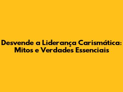 Desvende a Liderança Carismática: Mitos e Verdades Essenciais