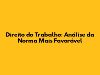 Direito do Trabalho: Análise da Norma Mais Favorável