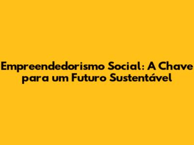 Empreendedorismo Social: A Chave para um Futuro Sustentável