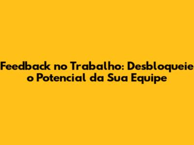 Feedback no Trabalho: Desbloqueie o Potencial da Sua Equipe