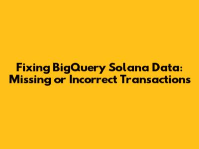 Fixing BigQuery Solana Data: Missing or Incorrect Transactions