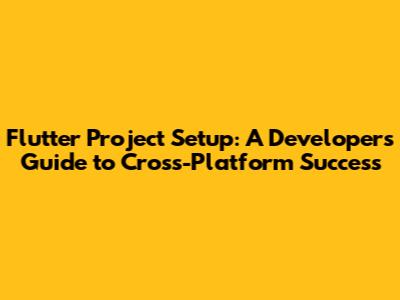 Flutter Project Setup: A Developer's Guide to Cross-Platform Success