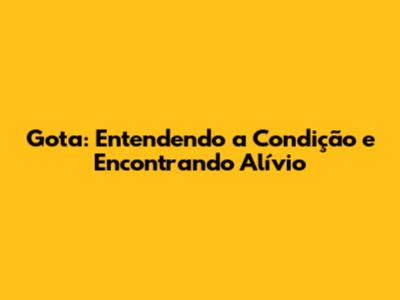 Gota: Entendendo a Condição e Encontrando Alívio