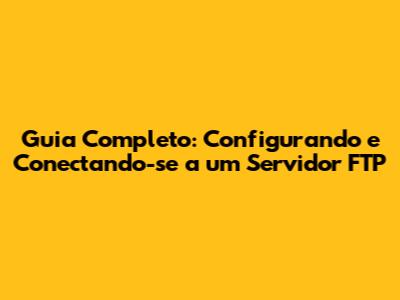 Guia Completo: Configurando e Conectando-se a um Servidor FTP