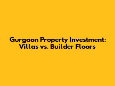Gurgaon Property Investment: Villas vs. Builder Floors