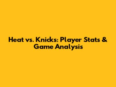 Heat vs. Knicks: Player Stats & Game Analysis