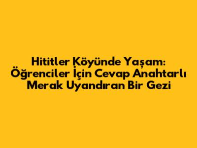 Hititler Köyü'nde Yaşam: Öğrenciler İçin Cevap Anahtarlı Merak Uyandıran Bir Gezi