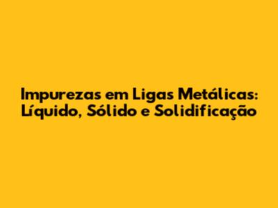 Impurezas em Ligas Metálicas: Líquido, Sólido e Solidificação