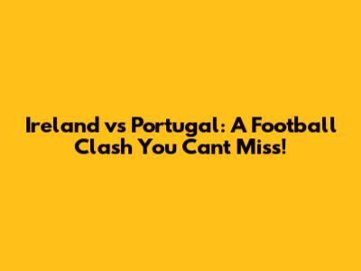 Ireland vs Portugal: A Football Clash You Can't Miss!