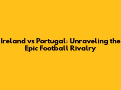 Ireland vs Portugal: Unraveling the Epic Football Rivalry