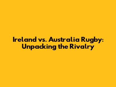 Ireland vs. Australia Rugby: Unpacking the Rivalry