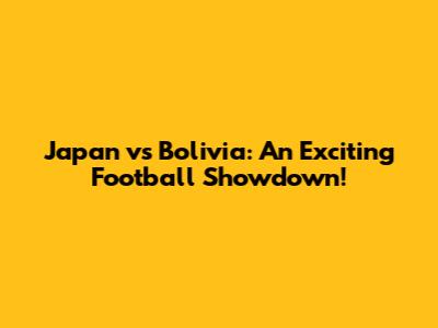 Japan vs Bolivia: An Exciting Football Showdown!