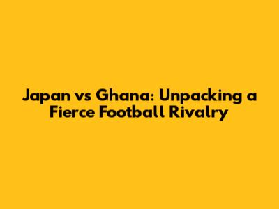 Japan vs Ghana: Unpacking a Fierce Football Rivalry