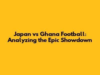Japan vs Ghana Football: Analyzing the Epic Showdown