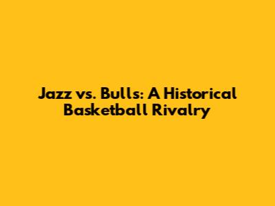 Jazz vs. Bulls: A Historical Basketball Rivalry